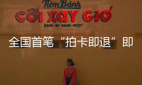 入卡即退秒级圳机拍场离代业务即买即退境退落地全国首笔 深税进时