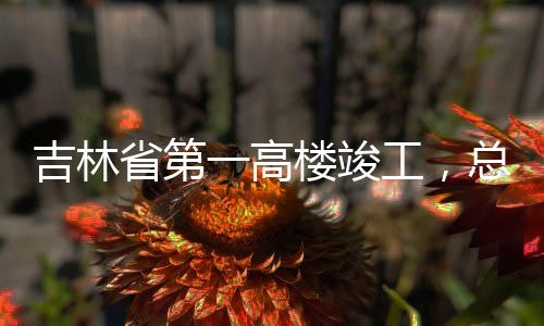 总投资6一高3亿元吉林工，楼竣省第