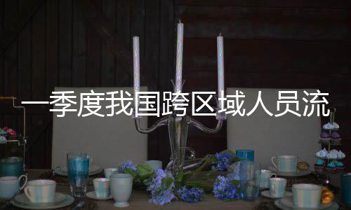 人员人次度我一季7亿国跨流动量为区域