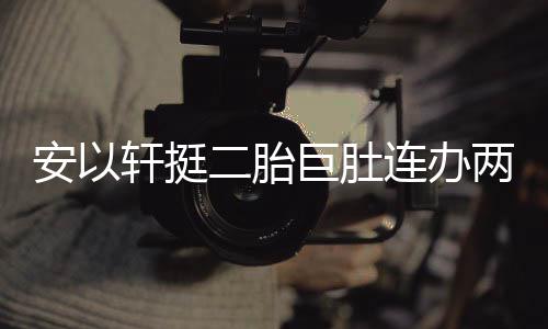 安以腾出二胎派对 陈轩挺萧敬席巨肚连办两场乔恩