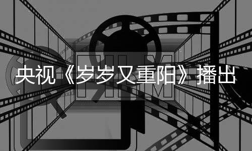 播看点重阳出时央视间 节目介绍亮点岁岁又