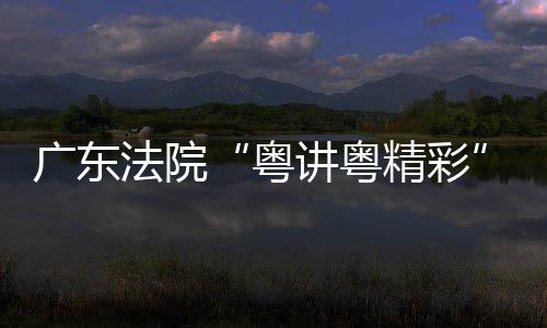 办粤讲粤精彩讲比广东理论宣法院赛在穗举