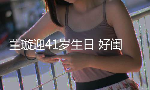 佟丽祝福董璇点送迎4娅关悦卡 好闺蜜1岁生日